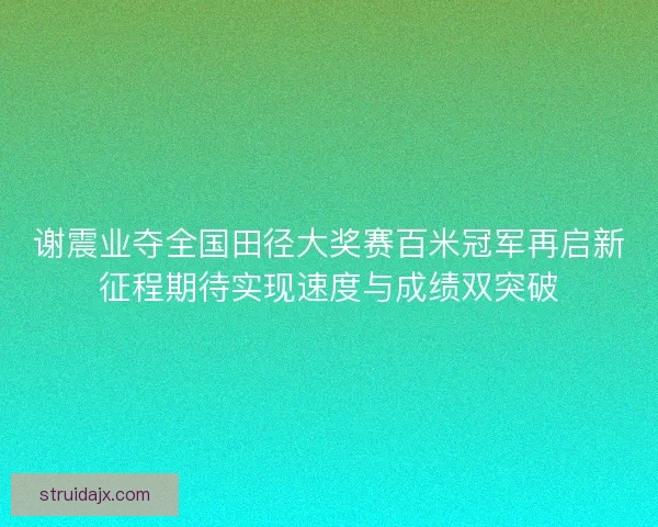 谢震业夺全国田径大奖赛百米冠军再启新征程期待实现速度与成绩双突破